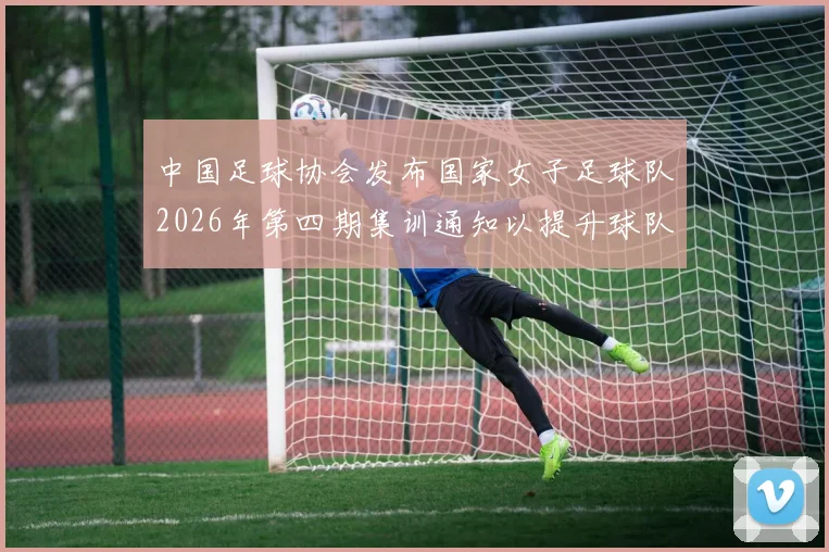 中国足球协会发布国家女子足球队2026年第四期集训通知以提升球队实力和备战水平