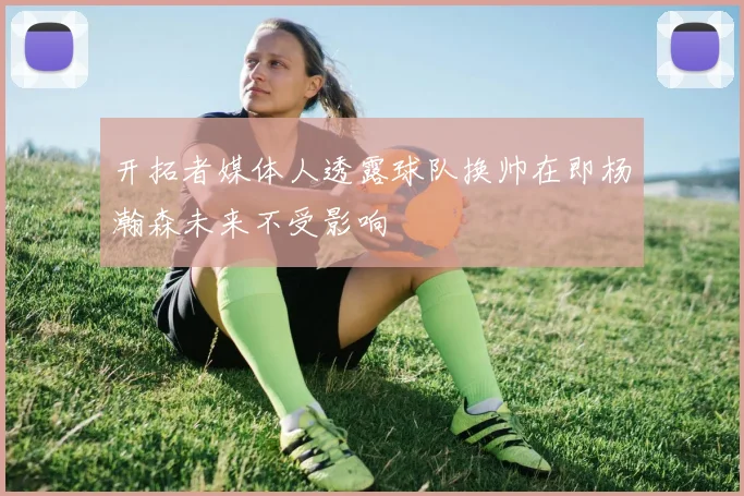 开拓者媒体人透露球队换帅在即杨瀚森未来不受影响