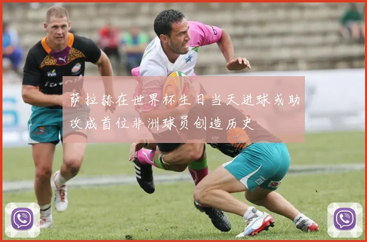 萨拉赫在世界杯生日当天进球或助攻成首位非洲球员创造历史