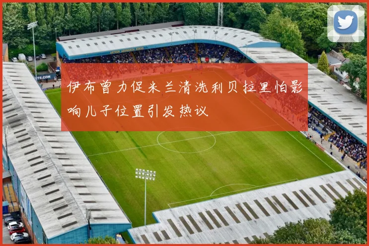 伊布曾力促米兰清洗利贝拉里怕影响儿子位置引发热议