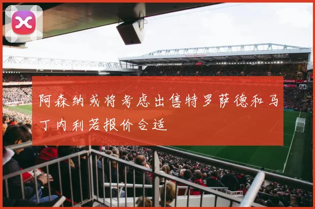 阿森纳或将考虑出售特罗萨德和马丁内利若报价合适