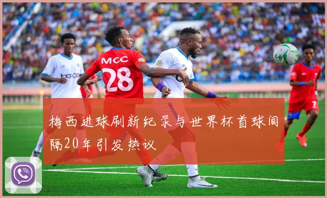 梅西进球刷新纪录与世界杯首球间隔20年引发热议