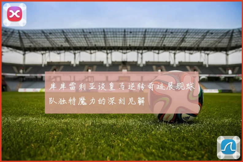 库库雷利亚谈皇马逆转奇迹展现球队独特魔力的深刻见解
