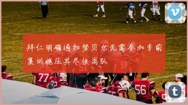 拜仁明确通知努贝尔无需参加季前集训施压其尽快离队