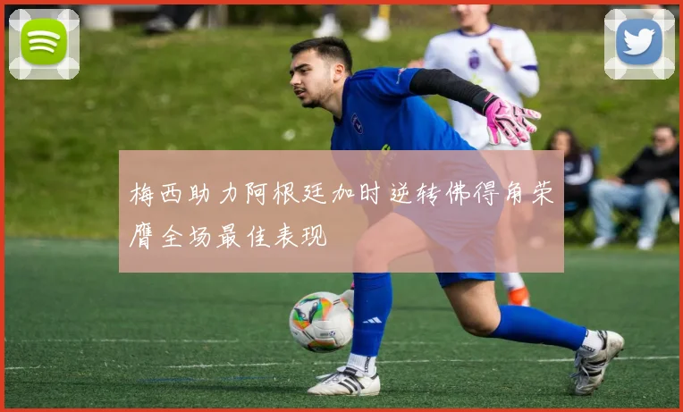 梅西助力阿根廷加时逆转佛得角荣膺全场最佳表现