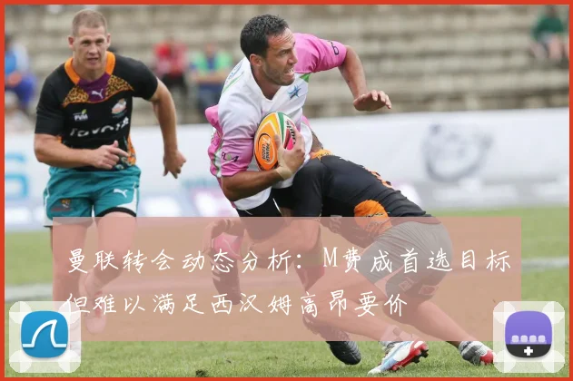 曼联转会动态分析：M费成首选目标但难以满足西汉姆高昂要价