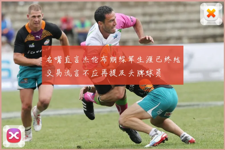 名嘴直言杰伦布朗绿军生涯已终结交易流言不应再提及头牌球员