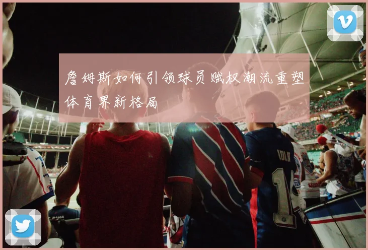 詹姆斯如何引领球员赋权潮流重塑体育界新格局