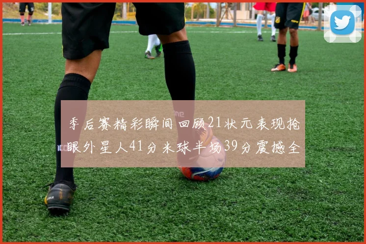季后赛精彩瞬间回顾21状元表现抢眼外星人41分米球半场39分震撼全场