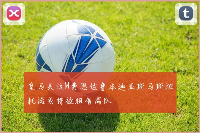 皇马关注M费恩佐鲁本迪亚斯马斯坦托诺或将被租借离队