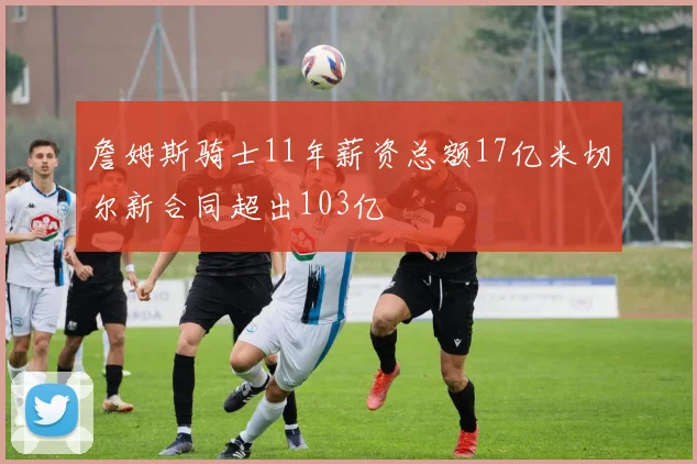 詹姆斯骑士11年薪资总额17亿米切尔新合同超出103亿