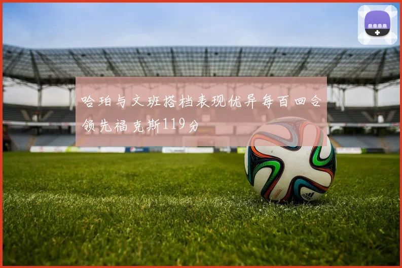 哈珀与文班搭档表现优异每百回合领先福克斯119分